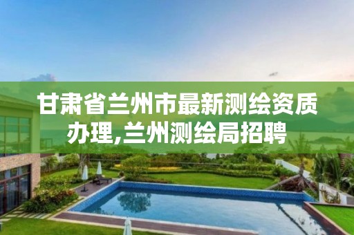 甘肃省兰州市最新测绘资质办理,兰州测绘局招聘