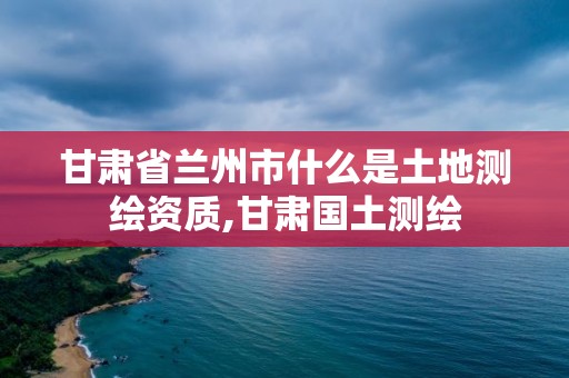 甘肃省兰州市什么是土地测绘资质,甘肃国土测绘