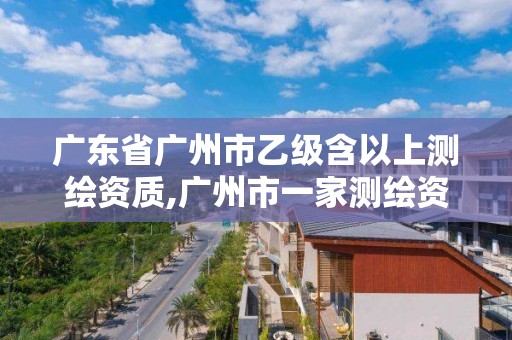 广东省广州市乙级含以上测绘资质,广州市一家测绘资质单位