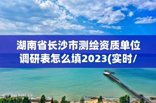 湖南省长沙市测绘资质单位调研表怎么填2023(实时/更新中)