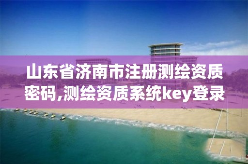 山东省济南市注册测绘资质密码,测绘资质系统key登录