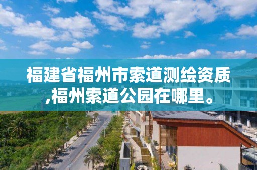 福建省福州市索道测绘资质,福州索道公园在哪里。