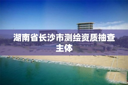 湖南省长沙市测绘资质抽查主体