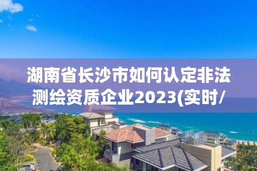 湖南省长沙市如何认定非法测绘资质企业2023(实时/更新中)