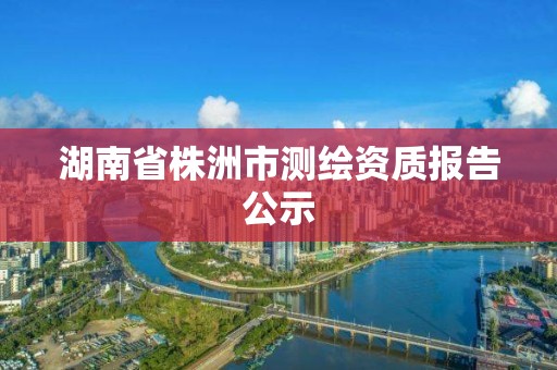 湖南省株洲市测绘资质报告公示