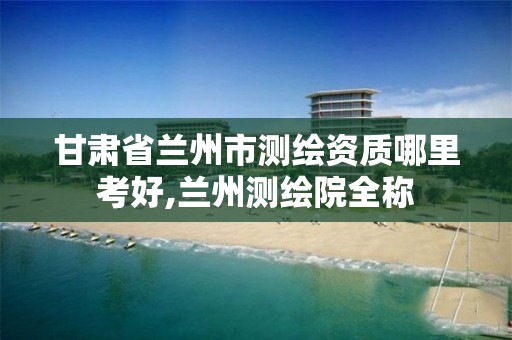 甘肃省兰州市测绘资质哪里考好,兰州测绘院全称