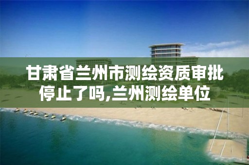 甘肃省兰州市测绘资质审批停止了吗,兰州测绘单位