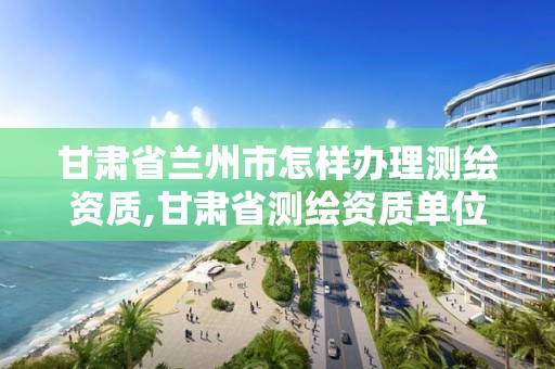 甘肃省兰州市怎样办理测绘资质,甘肃省测绘资质单位