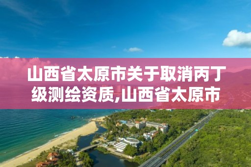 山西省太原市关于取消丙丁级测绘资质,山西省太原市关于取消丙丁级测绘资质的规定