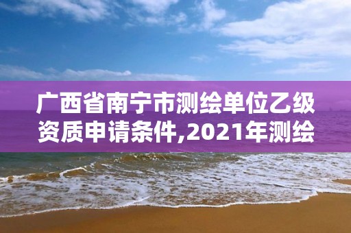 广西省南宁市测绘单位乙级资质申请条件,2021年测绘资质乙级人员要求