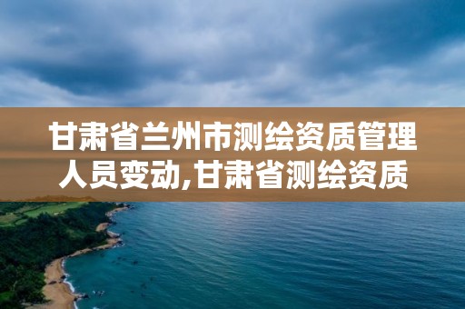 甘肃省兰州市测绘资质管理人员变动,甘肃省测绘资质单位