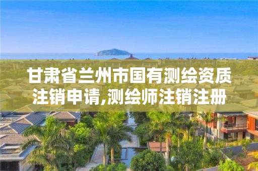 甘肃省兰州市国有测绘资质注销申请,测绘师注销注册是什么意思啊