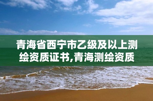 青海省西宁市乙级及以上测绘资质证书,青海测绘资质办理。