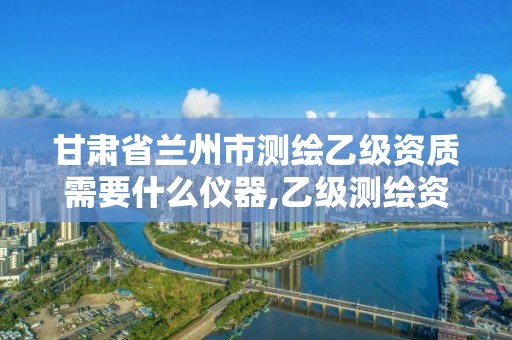 甘肃省兰州市测绘乙级资质需要什么仪器,乙级测绘资质办理。