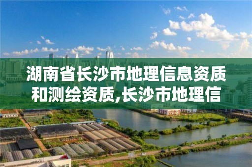 湖南省长沙市地理信息资质和测绘资质,长沙市地理信息产业园