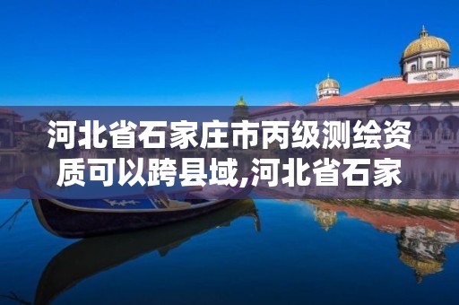 河北省石家庄市丙级测绘资质可以跨县域,河北省石家庄市丙级测绘资质可以跨县域测绘吗。