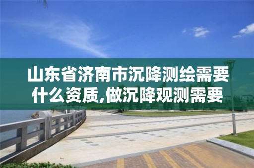 山东省济南市沉降测绘需要什么资质,做沉降观测需要有资质单位的规定