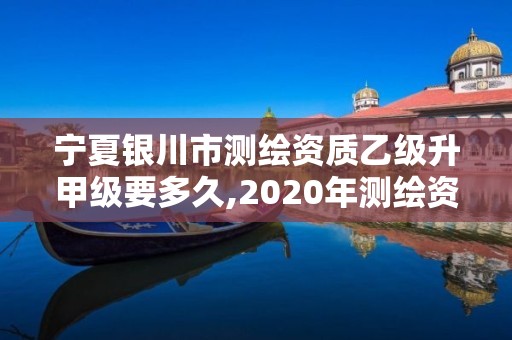 宁夏银川市测绘资质乙级升甲级要多久,2020年测绘资质乙级需要什么条件。