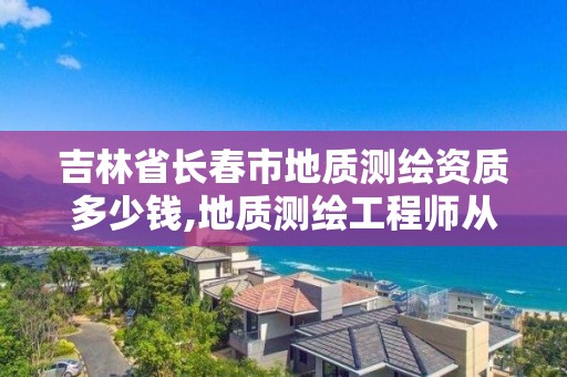 吉林省长春市地质测绘资质多少钱,地质测绘工程师从业范围