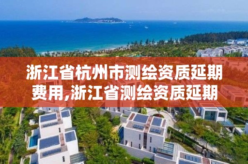 浙江省杭州市测绘资质延期费用,浙江省测绘资质延期公告