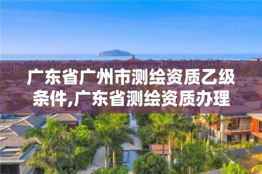 广东省广州市测绘资质乙级条件,广东省测绘资质办理流程