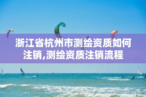 浙江省杭州市测绘资质如何注销,测绘资质注销流程