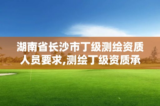 湖南省长沙市丁级测绘资质人员要求,测绘丁级资质承接范围