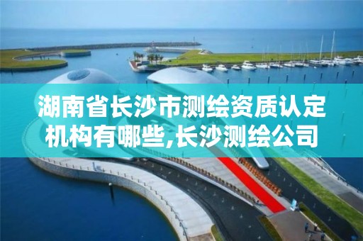 湖南省长沙市测绘资质认定机构有哪些,长沙测绘公司资质有哪家。