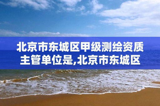 北京市东城区甲级测绘资质主管单位是,北京市东城区甲级测绘资质主管单位是什么。