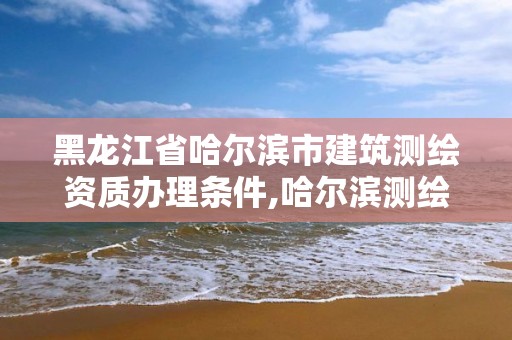 黑龙江省哈尔滨市建筑测绘资质办理条件,哈尔滨测绘局在哪