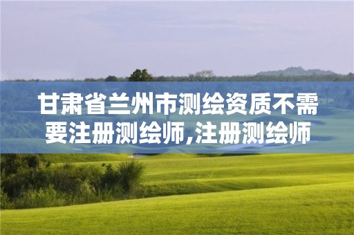 甘肃省兰州市测绘资质不需要注册测绘师,注册测绘师不取消