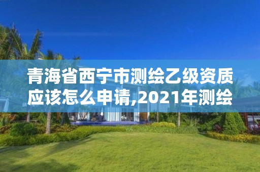 青海省西宁市测绘乙级资质应该怎么申请,2021年测绘乙级资质申报条件