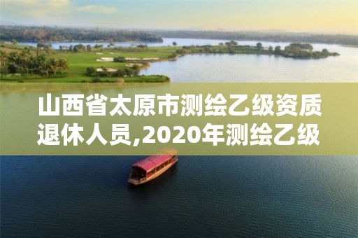 山西省太原市测绘乙级资质退休人员,2020年测绘乙级资质延期