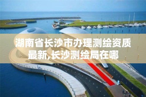 湖南省长沙市办理测绘资质最新,长沙测绘局在哪