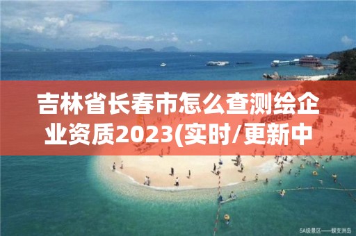 吉林省长春市怎么查测绘企业资质2023(实时/更新中)