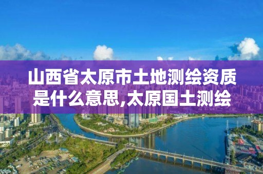 山西省太原市土地测绘资质是什么意思,太原国土测绘中心。