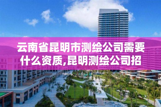 云南省昆明市测绘公司需要什么资质,昆明测绘公司招聘信息