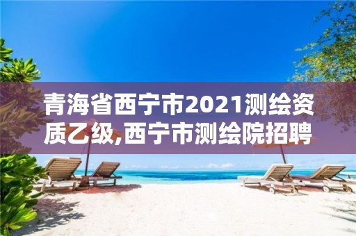 青海省西宁市2021测绘资质乙级,西宁市测绘院招聘公示