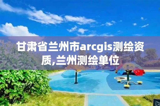 甘肃省兰州市arcgis测绘资质,兰州测绘单位