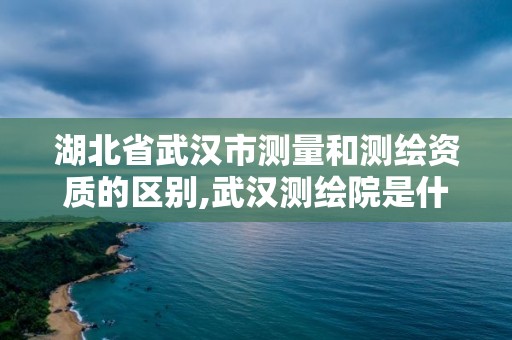 湖北省武汉市测量和测绘资质的区别,武汉测绘院是什么级别。