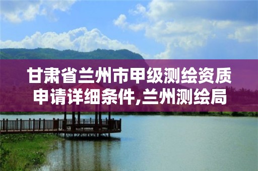 甘肃省兰州市甲级测绘资质申请详细条件,兰州测绘局招聘。