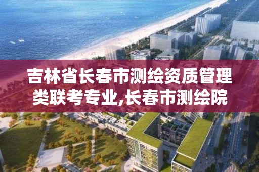 吉林省长春市测绘资质管理类联考专业,长春市测绘院工资待遇。