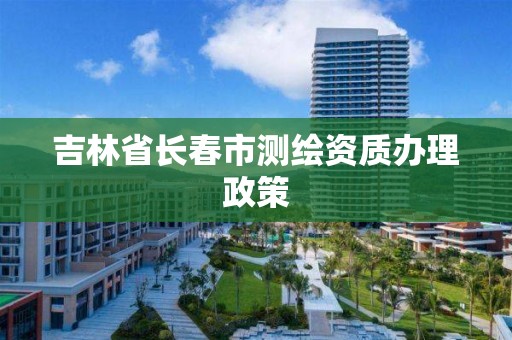 吉林省长春市测绘资质办理政策