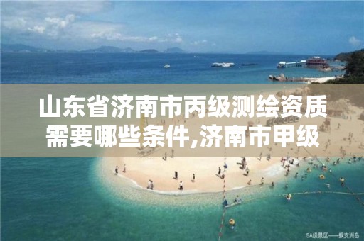 山东省济南市丙级测绘资质需要哪些条件,济南市甲级测绘资质单位