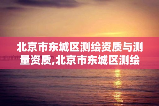 北京市东城区测绘资质与测量资质,北京市东城区测绘资质与测量资质的区别