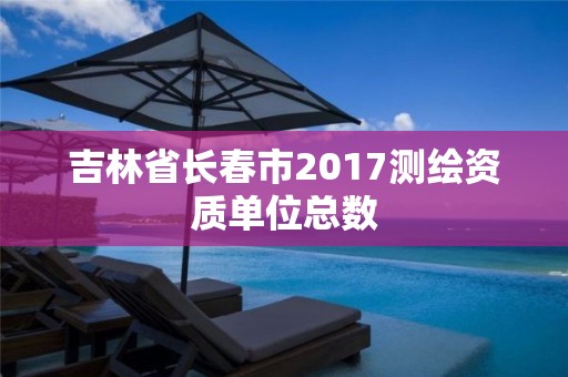 吉林省长春市2017测绘资质单位总数