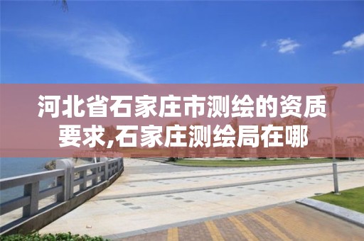 河北省石家庄市测绘的资质要求,石家庄测绘局在哪