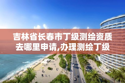 吉林省长春市丁级测绘资质去哪里申请,办理测绘丁级资质需要什么条件