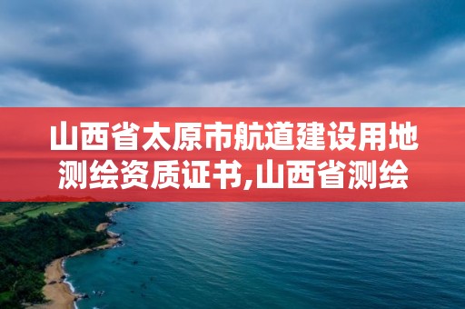 山西省太原市航道建设用地测绘资质证书,山西省测绘单位名单。