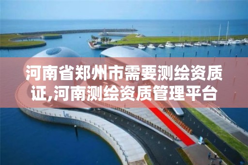 河南省郑州市需要测绘资质证,河南测绘资质管理平台